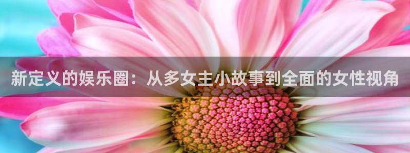 开心彩5注册：新定义的娱乐圈：从多女主小故事到全面的女性视角