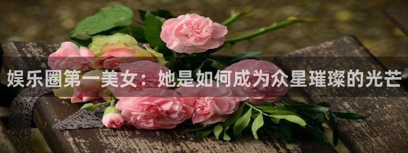 开心彩平台官网：娱乐圈第一美女：她是如何成为众星璀璨的光芒